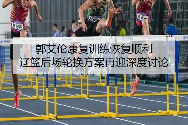 郭艾伦康复训练恢复顺利 辽篮后场轮换方案再迎深度讨论